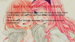 Qual é o meu objetivo imediato?
• O meu objetivo imediato é terminar este ano com boas notas e fazer
novos amigos, sem que isso, signifique perder aqueles que tenho
hoje.
• Obviamente que, também, desejo ser feliz com aqueles que me
acompanham.
 