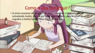 Como o vou conseguir?
• A única maneira de alcançar os meus objetivos é trabalhando e
estudando muito, não só por mim mas também para encher de
orgulho a minha família e os meus professores.
 