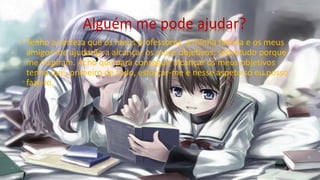 Alguém me pode ajudar?
• Tenho a certeza que os meus professores, a minha família e os meus
amigos me ajudarão a alcançar os meus objetivos, sobretudo porque
me inspiram. Acho que para conseguir alcançar os meus objetivos
tenho que, primeiro de tudo, esforçar-me e nesse aspeto só eu posso
fazê-lo.
 