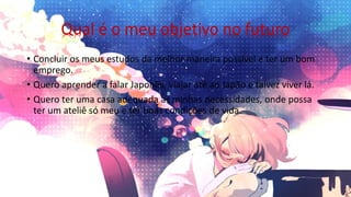Qual é o meu objetivo no futuro
• Concluir os meus estudos da melhor maneira possível e ter um bom
emprego.
• Quero aprender a falar Japonês, viajar até ao Japão e talvez viver lá.
• Quero ter uma casa adequada as minhas necessidades, onde possa
ter um ateliê só meu e ter boas condições de vida.
 