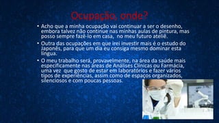 Ocupação, onde?
• Acho que a minha ocupação vai continuar a ser o desenho,
embora talvez não continue nas minhas aulas de pintura, mas
posso sempre fazê-lo em casa, no meu futuro ateliê.
• Outra das ocupações em que irei investir mais é o estudo do
Japonês, para que um dia eu consiga mesmo dominar esta
língua.
• O meu trabalho será, provavelmente, na área da saúde mais
especificamente nas áreas de Análises Clínicas ou Farmácia,
uma vez que gosto de estar em laboratórios e fazer vários
tipos de experiências, assim como de espaços organizados,
silenciosos e com poucas pessoas.
 