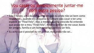 Vou casar ou simplesmente juntar-me
com outra pessoa?
• Esta é talvez, uma das perguntas em que eu ainda não sei bem como
responder… quando era pequena eu sempre quis casar e ter uma
espécie de “Final Feliz”, mas à medida que fui crescido foi entendo
que posso ter o meu “Final Feliz”, mesmo sem ter de me casar, basta
ter amigos, família e um bom emprego para eu ser feliz.
• Eu acho que é possível eu vir a casar, mas ainda não sei…
 