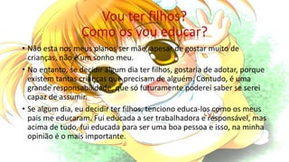 Vou ter filhos?
Como os vou educar?
• Não esta nos meus planos ser mãe, apesar de gostar muito de
crianças, não é um sonho meu.
• No entanto, se decidir algum dia ter filhos, gostaria de adotar, porque
existem tantas crianças que precisam de alguém. Contudo, é uma
grande responsabilidade, que só futuramente poderei saber se serei
capaz de assumir.
• Se algum dia, eu decidir ter filhos, tenciono educa-los como os meus
pais me educaram. Fui educada a ser trabalhadora e responsável, mas
acima de tudo, fui educada para ser uma boa pessoa e isso, na minha
opinião é o mais importante.
 