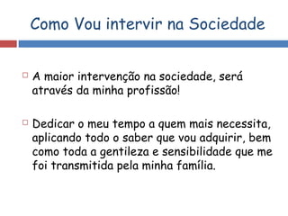 Como Vou intervir na Sociedade
 A maior intervenção na sociedade, será
através da minha profissão!
 Dedicar o meu tempo a quem mais necessita,
aplicando todo o saber que vou adquirir, bem
como toda a gentileza e sensibilidade que me
foi transmitida pela minha família.
 
