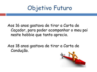 Objetivo Futuro
Aos 16 anos gostava de tirar a Carta de
Caçador, para poder acompanhar o meu pai
neste hobbie que tanto aprecio.
Aos 18 anos gostava de tirar a Carta de
Condução.
 