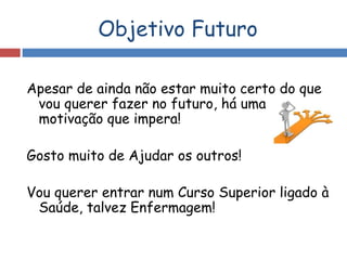 Objetivo Futuro
Apesar de ainda não estar muito certo do que
vou querer fazer no futuro, há uma
motivação que impera!
Gosto muito de Ajudar os outros!
Vou querer entrar num Curso Superior ligado à
Saúde, talvez Enfermagem!
 