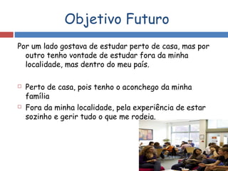 Objetivo Futuro
Por um lado gostava de estudar perto de casa, mas por
outro tenho vontade de estudar fora da minha
localidade, mas dentro do meu país.
 Perto de casa, pois tenho o aconchego da minha
família
 Fora da minha localidade, pela experiência de estar
sozinho e gerir tudo o que me rodeia.
 
