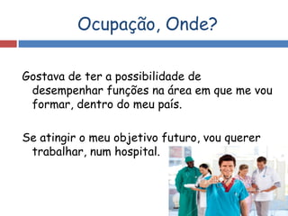 Ocupação, Onde?
Gostava de ter a possibilidade de
desempenhar funções na área em que me vou
formar, dentro do meu país.
Se atingir o meu objetivo futuro, vou querer
trabalhar, num hospital.
 