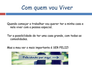 Com quem vou Viver
Quando começar a trabalhar vou querer ter a minha casa e
nela viver com a pessoa especial.
Ter a possibilidade de ter uma casa grande, com todas as
comodidades.
Mas a meu ver o mais importante é SER FELIZ!
 