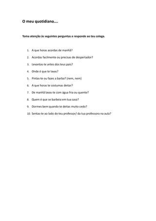 O meu quotidiano….
Toma atenção às seguintes perguntas e responde ao teu colega.
1. A que horas acordas de manhã?
2. Acordas facilmente ou precisas de despertador?
3. Levantas-te antes dos teus pais?
4. Onde é que te lavas?
5. Pintas-te ou fazes a barba? (nem, nem)
6. A que horas te costumas deitar?
7. De manhã lavas-te com água fria ou quente?
8. Quem é que se barbeia em tua casa?
9. Dormes bem quando te deitas muito cedo?
10. Sentas-te ao lado do teu professor/ da tua professora na aula?
 