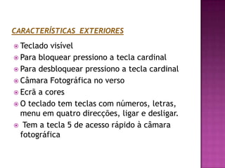 CARACTERÍSTICAS  EXTERIORESTeclado visívelPara bloquear pressiono a tecla cardinalPara desbloquear pressiono a tecla cardinalCâmara Fotográfica no versoEcrã a coresO teclado tem teclas com números, letras, menu em quatro direcções, ligar e desligar.Tem a tecla 5 de acesso rápido à câmara fotográfica 