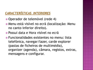 CARACTERÍSTICAS  INTERIORESOperador de telemóvel (rede 4)Menu está visível no ecrã (localização: Menu no canto inferior direito).Possui data e Hora visível no ecrãFuncionalidades existentes no menu: lista telefónica, navegar/lazer, carde explorer (pastas de ficheiros de multimédia), organizer (agenda), câmara, registos, extras, mensagens e configurar.