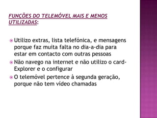 Funções do telemóvel mais e menos utilizadas:Utilizo extras, lista telefónica, e mensagens porque faz muita falta no dia-a-dia para estar em contacto com outras pessoasNão navego na internet e não utilizo o card-Explorer e o configurarO telemóvel pertence à segunda geração, porque não tem vídeo chamadas