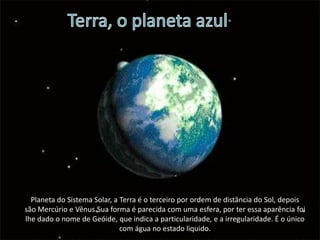 Terra, o planeta azulPlaneta do Sistema Solar, a Terra é o terceiro por ordem de distância do Sol, depois são Mercúrio e Vênus.Sua forma é parecida com uma esfera, por ter essa aparência foi lhe dado o nome de Geóide, que indica a particularidade, e a irregularidade. É o único com água no estado liquido. 