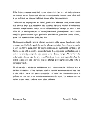Falar do tempo nem sempre é fácil, porque o tempo tudo faz, tudo cria, tudo mata sem
se perceber porque é assim que o tempo é, o tempo ensina-nos que a vida não e fácil
e por muito que nos esforçamos temos sempre a falta da sua presença.

Temos falta de tempo para ir ao médico, para cuidar da nossa saúde, muitas vezes
não temos o tempo que precisamos para cuidar da educação dos filho e desta forma
andamos sempre atrás do tempo, por não percebermos que o tempo que passa já não
volta. Há um tempo para tudo, um tempo para estudar, para digressão, para praticar
desporto, para confraternização, para fazer solidariedade, para fazer cultura politica,
para, lutar pela cidadania e tempo para viver.

Neste momento da vida nacional o tempo que o povo está a passar, é um tempo muito
mau com as dificuldades que todos os dias são apresentadas, despedimento em serie
e sem expetativas que possam dar alguma esperança, os revezes são grandes de tal
forma que se está a assistir a uma debandada de portugueses qualificados para o
exterior recorrendo à migração para países como o Brasil, França e Alemanha desta
debandada estamos a perder tempo, qualificando os nossos jovens para beneficio de
outros países, nada está a ser feito para que o tempo que foi aproveitado, não venha a
ser desperdiçado.

Na minha ótica, o tempo dos senhores que estão a tentar orientar o país não está a
ser bem aproveitado, porque não teem estado a tratar os verdadeiros assuntos de que
o país carece , não é com cortes na educação, na saúde, nos despedimentos que o
país sai do mau tempo que atravessa neste momento, o povo diz atrás de tempos
outros tempos vêem ,oxalá que esses sejam melhores.




Formadora: Rute                                                  Formando: Ovídio
 