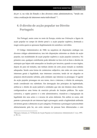 4 De Junho de
                                                         DIREITO DE MARKETING
                                                                                              2009

de per si, na vida do Estado e dos diversos entes administrativos, ―tendo em
vista a realização de interesses meta-individuais‖ 7.



    4. O direito de acção popular no Direito
       Português

     Em Portugal, assim como no resto da Europa, existia nas Ordenações a figura da
acção popular no campo do direito penal e a acção popular supletiva, destinada a
reagir contra quem se apossasse ilegitimamente de caminhos e servidões.

     O Código Administrativo de 1940, na sequência de disposições análogas nos
diversos códigos administrativos, tem três disposições referentes ao direito de acção
popular, nas modalidades de acção popular supletiva e acção popular correctiva. No
primeiro caso, qualquer contribuinte pode defender no foro civil os bens e direitos da
autarquia que hajam sido ameaçados ou lesados por terceiros, quando os seus órgãos,
depois de para tal instados, não tenham dentro de certo prazo tomado as medidas
adequadas. Sendo uma forma de contencioso subjectivo, não estão em causa meros
interesses gerais à legalidade, mas interesses concretos, tendo de ser alegados os
prejuízos efectivamente sofridos, pela entidade cujo interesse se prossegue. O agente
da acção popular prossegue em seu nome, risco e interesse, o direito da autarquia,
sendo considerado seu substituto. Em derrogação dos princípios da legitimidade,
atribui-se o direito de acção judicial a entidades que não são titulares desse direito,
configurando-se uma forma de exercício privado de funções públicas. Na acção
correctiva, o sujeito passivo é o ente administrativo, visando-se a impugnação da
legalidade dos seus actos e o recurso de actos eleitorais. Em ambos os casos, está
patente a presunção de um interesse legal a prosseguir, sendo a legitimidade atribuída
em termos gerais e abstractos ou por categoria. O interesse a prosseguir é preconcebido
abstractamente pela lei, em certo número de pessoas bem diferenciadas e com

7Marques       Antunes, in ―O Direito de Acção Popular no Contencioso Administrativo‖, Lex, 1997,
p. 28 e ss..




                                                                                                    10
 