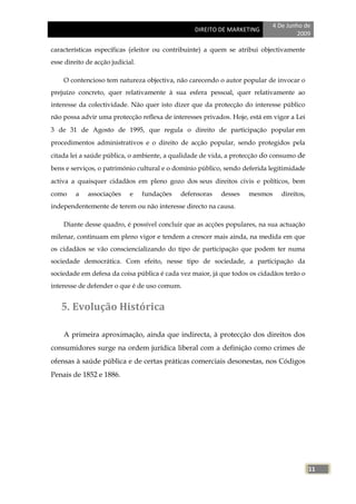 4 De Junho de
                                                  DIREITO DE MARKETING
                                                                                      2009

características específicas (eleitor ou contribuinte) a quem se atribui objectivamente
esse direito de acção judicial.

    O contencioso tem natureza objectiva, não carecendo o autor popular de invocar o
prejuízo concreto, quer relativamente à sua esfera pessoal, quer relativamente ao
interesse da colectividade. Não quer isto dizer que da protecção do interesse público
não possa advir uma protecção reflexa de interesses privados. Hoje, está em vigor a Lei
3 de 31 de Agosto de 1995, que regula o direito de participação popular em
procedimentos administrativos e o direito de acção popular, sendo protegidos pela
citada lei a saúde pública, o ambiente, a qualidade de vida, a protecção do consumo de
bens e serviços, o património cultural e o domínio público, sendo deferida legitimidade
activa a quaisquer cidadãos em pleno gozo dos seus direitos civis e políticos, bem
como     a   associações     e    fundações   defensoras   desses   mesmos      direitos,
independentemente de terem ou não interesse directo na causa.

    Diante desse quadro, é possível concluir que as acções populares, na sua actuação
milenar, continuam em pleno vigor e tendem a crescer mais ainda, na medida em que
os cidadãos se vão consciencializando do tipo de participação que podem ter numa
sociedade democrática. Com efeito, nesse tipo de sociedade, a participação da
sociedade em defesa da coisa pública é cada vez maior, já que todos os cidadãos terão o
interesse de defender o que é de uso comum.


   5. Evolução Histórica

    A primeira aproximação, ainda que indirecta, à protecção dos direitos dos
consumidores surge na ordem jurídica liberal com a definição como crimes de
ofensas à saúde pública e de certas práticas comerciais desonestas, nos Códigos
Penais de 1852 e 1886.




                                                                                            11
 