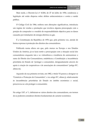 4 De Junho de
                                              DIREITO DE MARKETING
                                                                              2009

    Mais tarde, o Decreto-Lei nº 41204, de 27 de Julho de 1954, condensou a
legislação até então dispersa sobre delitos antieconómicos e contra a saúde
pública.

    O Código Civil de 1966, embora sem alterações significativas, introduziu
um regime de vendas a prestações que revelava alguma preocupação com a
posição do comprador e o modelo de responsabilidade objectiva para os danos
causados por instalações de energia eléctrica ou gás.

    É a Constituição da República de 1976 que, pela primeira vez, atende de
forma expressa à protecção dos direitos dos consumidores.

    Publicada numa altura em que, pelo menos na Europa e nos Estados
Unidos da América, já se fazia sentir a preocupação com a situação social dos
consumidores enquanto tais e se vislumbrava a tendência de autonomizar o
ramo do Direito dos Consumidores, estabeleceu a Constituição a incumbência
prioritária do Estado de "proteger o consumidor, designadamente através do
apoio à criação de cooperativas e de associações de consumidores" (artigo 81º,
alínea m).

    Aquando da sua primeira revisão, em 1982, o título VI passou a designar-se
"Comércio e Protecção do Consumidor", e no artigo 81º, alínea j), relativamente
às incumbências prioritárias do Estado no âmbito económico e social,
prescreveu-se a de proteger o consumidor.



No artigo 110º, nº 1, definiram-se vários direitos dos consumidores, em termos
de se poderem considerar direitos fundamentais de carácter económico.




                                                                                  12
 