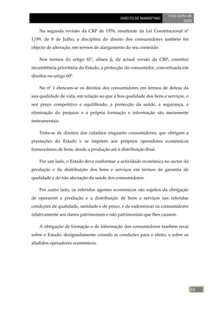 4 De Junho de
                                             DIREITO DE MARKETING
                                                                             2009

    Na segunda revisão da CRP de 1976, resultante da Lei Constitucional nº
1/89, de 8 de Julho, a disciplina do direito dos consumidores também foi
objecto de alteração, em termos de alargamento do seu conteúdo.

    Nos termos do artigo 81º, alínea j), da actual versão da CRP, constitui
incumbência prioritária do Estado, a protecção do consumidor, concretizada em
direitos no artigo 60º.

    No nº 1 elencam-se os direitos dos consumidores em termos de defesa da
sua qualidade de vida, em relação ao que a boa qualidade dos bens e serviços, o
seu preço competitivo e equilibrado, a protecção da saúde, a segurança, a
eliminação do prejuízo e a própria formação e informação são meramente
instrumentais.

    Trata-se de direitos dos cidadãos enquanto consumidores, que obrigam a
prestações do Estado e se impõem aos próprios operadores económicos
fornecedores de bens, desde a produção até à distribuição final.

    Por um lado, o Estado deve conformar a actividade económica no sector da
produção e da distribuição dos bens e serviços em termos de garantia de
qualidade e de não afectação da saúde dos consumidores.

    Por outro lado, os referidos agentes económicos são sujeitos da obrigação
de operarem a produção e a distribuição de bens e serviços nas referidas
condições de qualidade, sanidade e de preço, e de indemnizar os consumidores
relativamente aos danos patrimoniais e não patrimoniais que lhes causem.

    A obrigação de formação e de informação dos consumidores também recai
sobre o Estado, designadamente criando as condições para o efeito, e sobre os
aludidos operadores económicos.




                                                                                  13
 