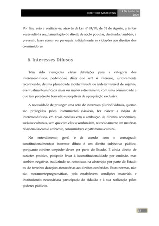 4 De Junho de
                                                DIREITO DE MARKETING
                                                                                   2009



Por fim, veio a verificar-se, através da Lei nº 83/95, de 31 de Agosto, a tantas
vezes adiada regulamentação do direito de acção popular, destinada, também, a
prevenir, fazer cessar ou perseguir judicialmente as violações aos direitos dos
consumidores.



      6. Interesses Difusos

      Têm   sido    avançadas   várias     definições    para   a   categoria    dos
interessesdifusos, podendo-se dizer que será o interesse, juridicamente
reconhecido, deuma pluralidade indeterminada ou indeterminável de sujeitos,
eventualmenteunificada mais ou menos estreitamente com uma comunidade e
que tem porobjecto bens não susceptíveis de apropriação exclusiva.

      A necessidade de proteger uma série de interesses plurindividuais, quenão
são protegidos pelos instrumentos clássicos, fez nascer a noção de
interessesdifusos, em áreas conexas com a atribuição de direitos económicos,
sociaise culturais, sem que com eles se confundam, nomeadamente em matérias
relacionadascom o ambiente, consumidores e património cultural.

      No    entendimento    geral    e     de   acordo     com      o    consagrado
constitucionalmente,o interesse difuso é um direito subjectivo público,
porquanto confere umpoder-dever por parte do Estado. É ainda direito de
carácter positivo, poispode levar à inconstitucionalidade por omissão, mas
também negativo, traduzindo-se, neste caso, na abstenção por parte do Estado
ou de terceiros deacções atentatórias aos direitos conferidos. Estas normas, não
são    meramenteprogramáticas,      pois   estabelecem    condições     materiais   e
institucionais necessáriasà participação do cidadão e à sua realização pelos
poderes públicos.




                                                                                        15
 