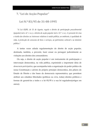 4 De Junho de
                                                     DIREITO DE MARKETING
                                                                                           2009


    7. “Lei de Acção Popular"

        Lei N.º 83/95 de 31-08-1995

    "A Lei 83/95, de 31 de Agosto, regula o direito de participação procedimental
(popular) (art.s 4.º e ss.), o direito de acção popular (art.s 12.º e ss.). A presente lei visa
a tutela dos direitos ou interesses relativos à saúde pública, ao ambiente, à qualidade de
vida, à protecção do consumo de bens e serviços, ao património cultural e ao domínio
público."

    A tantas vezes adiada regulamentação do direito de acção popular,
destinada, também, a prevenir, fazer cessar ou perseguir judicialmente as
violações aos direitos dos consumidores.
    Ou seja, o direito de acção popular é um instrumento de participação e
intervenção democrática, na vida pública, exprimindo a importante ideia de
democracia participativa, que acompanha toda a organização do poder político da
nossa Constituição e advém do próprio princípio democrático, dos pilares do
Estado de Direito e das bases da democracia representativa, que permitem
atribuir aos cidadãos liberdades (políticas ou civis, todas) direitos políticos e
formas de garanti-los a todos e a lei 83/95 é a sua lei reguladora(artigos em
anexo).




                                                                                                  18
 
