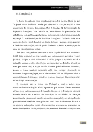 4 De Junho de
                                               DIREITO DE MARKETING
                                                                                  2009


   8. Conclusão

    O direito de acção, ao fim e ao cabo, corresponde à máxima liberal de que
―o poder emana do Povo‖, sendo que, deste modo, a acção popular é uma
decorrência do princípio democrático. O nº 3 do artigo 52 da Constituição da
República Portuguesa vem reforçar os instrumentos de participação dos
cidadãos na vida pública, aprofundando a democracia participativa, enunciada
no artigo 2.º daConstituição da República Portuguesa. Por outro lado, se o
acesso ao direito e aos tribunais é um direito de todos – porque a acção popular
é uma verdadeira acção judicial, ganha dimensão o direito à participação de
cada um na realização da justiça.
    Por outro lado, pode-se considerar a acção popular inútil, mas necessária:
inútil, dada a raridade do seu exercício (por mais generoso que seja o regime
jurídico), porque o nível educacional é baixo, porque o activismo social é
reduzido, porque as elites são débeis e preferem viver do Estado a afrontá-lo;
mas, por outro lado, a acção popular torna-se paradoxalmente necessária,
porque o Estado revela-se demasiado débil para proteger eficazmente os
interesses dos grandes grupos, sendo relativamente fácil aos lobbys mais fortes e
coesos (titulares de interesses colectivos e não de interesses difusos) manietar
ou até dirigir a sua actuação.
    O problema que se coloca em Portugal e noutros países com
condicionalismos análogos – afinal, aqueles em que, mais se fala em interesses
difusos e em meios processuais de vocação altruísta - é o de saber se não será
ilusório insistir no acréscimo de atribuição de faculdades de actuação
procedimental e processual quando não existem as condições sociais e culturais
para o seu exercício eficaz, isto é, para uma tutela cabal dos interesses difusos; e
se não seria mais realista e mais eficaz concentrar urgentemente as energias na
tarefa de reforma do Estado, no sentido de uma maior democraticidade, de uma




                                                                                       19
 