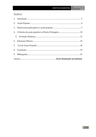 4 De Junho de
                                                                             DIREITO DE MARKETING
                                                                                                                              2009


Índice
1.        Introdução ............................................................................................................... 3

2.        Acção Popular ......................................................................................................... 4

3.        Democracia participativa e acção popular ......................................................... 7

4.        O direito de acção popular no Direito Português ............................................ 10

     5.      Evolução Histórica............................................................................................ 11

6.        Interesses Difusos ................................................................................................. 15

7.        ―Lei de Acção Popular" ....................................................................................... 18

8.        Conclusão .............................................................................................................. 19

9.        Bibliografia ............................................................................................................ 21

Anexos .......................................................................... Error! Bookmark not defined.




                                                                                                                                         2
 