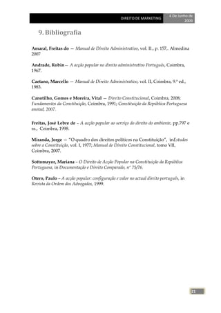 4 De Junho de
                                                 DIREITO DE MARKETING
                                                                                    2009


   9. Bibliografia

Amaral, Freitas do — Manual de Direito Administrativo, vol. II., p. 157,. Almedina
2007

Andrade, Robin— A acção popular no direito administrativo Português, Coimbra,
1967.

Caetano, Marcello — Manual de Direito Administrativo, vol. II, Coimbra, 9.ª ed.,
1983.

Canotilho, Gomes e Moreira, Vital — Direito Constitucional, Coimbra, 2008;
Fundamentos da Constituição, Coimbra, 1991; Constituição da República Portuguesa
anotad, 2007.


Freitas, José Lebre de – A acção popular ao serviço do direito do ambiente, pp.797 e
ss., Coimbra, 1998.

Miranda, Jorge — ―O quadro dos direitos políticos na Constituição‖, inEstudos
sobre a Constituição, vol. I, 1977; Manual de Direito Constitucional, tomo VII,
Coimbra, 2007.

Sottomayor, Mariana – O Direito de Acção Popular na Constituição da República
Portuguesa, in Documentação e Direito Comparado, nº 75/76.

Otero, Paulo – A acção popular: configuração e valor no actual direito português, in
Revista da Ordem dos Advogados, 1999.




                                                                                       21
 