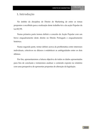 4 De Junho de
                                             DIREITO DE MARKETING
                                                                              2009


   1. Introdução

    No âmbito da disciplina de Direito de Marketing de entre os temas
propostos o escolhido para a realização deste trabalho foi o da acção Popular da
Lei 83/95.

    Numa primeira parte iremos definir o conceito de Acção Popular com um
breve enquadramento deste direito no Direito Português e enquadramento
histórico.

    Numa segunda parte, tentar definir acerca da problemática entre interesses
individuais, colectivos ou difusos e estabelecer as ambiguidades entre os dois
últimos.

    Por fim, apresentaremos a leitura objectiva de todos os dados apresentados
para fins de conclusão e tentaremos analisar o conteúdo exposto no relatório
com uma perspectiva de apresentar propostas de alteração da legislação.




                                                                                   3
 