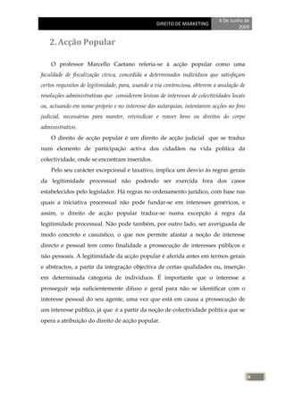 4 De Junho de
                                                 DIREITO DE MARKETING
                                                                                     2009


   2. Acção Popular

    O professor Marcello Caetano referia-se à acção popular como uma
faculdade de fiscalização cívica, concedida a determinados indivíduos que satisfaçam
certos requisitos de legitimidade, para, usando a via contenciosa, obterem a anulação de
resoluções administrativas que considerem lesivas de interesses de colectividades locais
ou, actuando em nome próprio e no interesse das autarquias, intentarem acções no foro
judicial, necessárias para manter, reivindicar e reaver bens ou direitos do corpo
administrativo.
    O direito de acção popular é um direito de acção judicial que se traduz
num elemento de participação activa dos cidadãos na vida política da
colectividade, onde se encontram inseridos.
    Pelo seu carácter excepcional e taxativo, implica um desvio às regras gerais
da legitimidade processual não podendo ser exercida fora dos casos
estabelecidos pelo legislador. Há regras no ordenamento jurídico, com base nas
quais a iniciativa processual não pode fundar-se em interesses genéricos, e
assim, o direito de acção popular traduz-se numa excepção à regra da
legitimidade processual. Não pode também, por outro lado, ser averiguada de
modo concreto e casuístico, o que nos permite afastar a noção de interesse
directo e pessoal tem como finalidade a prossecução de interesses públicos e
não pessoais. A legitimidade da acção popular é aferida antes em termos gerais
e abstractos, a partir da integração objectiva de certas qualidades ou, inserção
em determinada categoria de indivíduos. É importante que o interesse a
prosseguir seja suficientemente difuso e geral para não se identificar com o
interesse pessoal do seu agente, uma vez que está em causa a prossecução de
um interesse público, já que é a partir da noção de colectividade política que se
opera a atribuição do direito de acção popular.




                                                                                           4
 