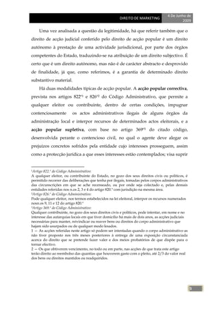 4 De Junho de
                                                      DIREITO DE MARKETING
                                                                                            2009

     Uma vez analisada a questão da legitimidade, há que referir também que o
direito de acção judicial conferido pelo direito de acção popular é um direito
autónomo à prestação de uma actividade jurisdicional, por parte dos órgãos
competentes do Estado, traduzindo-se na atribuição de um direito subjectivo. É
certo que é um direito autónomo, mas não é de carácter abstracto e desprovido
de finalidade, já que, como referimos, é a garantia de determinado direito
substantivo material.
     Há duas modalidades típicas de acção popular. A acção popular correctiva,
prevista nos artigos 822º1 e 826º2 do Código Administrativo, que permite a
qualquer eleitor ou contribuinte, dentro de certas condições, impugnar
contenciosamente         os actos administrativos ilegais de alguns órgãos da
administração local e interpor recursos de determinados actos eleitorais, e a
acção popular supletiva, com base no artigo 369º3 do citado código,
desenvolvida perante o contencioso civil, no qual o agente deve alegar os
prejuízos concretos sofridos pela entidade cujo interesses prosseguem, assim
como a protecção jurídica a que esses interesses estão contemplados; visa suprir


1Artigo 822.º do Código Administrativo:
A qualquer eleitor, ou contribuinte do Estado, no gozo dos seus direitos civis ou políticos, é
permitido recorrer das deliberações que tenha por ilegais, tomadas pelos corpos administrativos
das circunscrições em que se ache recenseado, ou por onde seja colectado e, pelas demais
entidades referidas nos n.os 2, 3 e 4 do artigo 820.º com jurisdição na mesma área.
2Artigo 826.º do Código Administrativo:

Pode qualquer eleitor, nos termos estabelecidos na lei eleitoral, interpor os recursos numerados
nosn.os 9, 11 e 12 do artigo 820.º
3Artigo 369.º do Código Administrativo:

Qualquer contribuinte, no gozo dos seus direitos civis e políticos, pode intentar, em nome e no
interesse das autarquias locais em que tiver domicílio há mais de dois anos, as acções judiciais
necessárias para manter, reivindicar ou reaver bens ou direitos do corpo administrativo que
hajam sido usurpados ou de qualquer modo lesados.
1 — As acções referidas neste artigo só podem ser intentadas quando o corpo administrativo as
não tiver proposto nos três meses posteriores à entrega de uma exposição circunstanciada
acerca do direito que se pretende fazer valer e dos meios probatórios de que dispõe para o
tornar efectivo.
2 — Os que obtiverem vencimento, no todo ou em parte, nas acções de que trata este artigo
terão direito ao reembolso das quantias que houverem gasto com o pleito, até 2/3 do valor real
dos bens ou direitos mantidos ou readquiridos.




                                                                                                   5
 