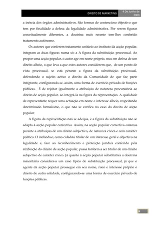 4 De Junho de
                                             DIREITO DE MARKETING
                                                                              2009

a inércia dos órgãos administrativos. São formas de contencioso objectivo que
tem por finalidade a defesa da legalidade administrativa. Por serem figuras
conceitualmente diferentes, a doutrina mais recente tem-lhes conferido
tratamento autónomo.
    Os autores que conferem tratamento unitário ao instituto da acção popular,
integram as duas figuras numa só: a A figura da substituição processual. Ao
propor uma acção popular, o autor age em nome próprio, mas em defesa de um
direito alheio, o que leva a que estes autores considerem que, de um ponto de
vista processual, se está perante a figura da substituição processual,
defendendo o sujeito activo o direito da Comunidade de que faz parte
integrante, configurando-se, assim, uma forma de exercício privado de funções
públicas. É de rejeitar igualmente a atribuição de natureza procuratória ao
direito de acção popular, ao integrá-la na figura da representação. A qualidade
de representante requer uma actuação em nome e interesse alheio, respeitando
determinado formalismo, o que não se verifica no caso do direito de acção
popular.
    A figura da representação não se adequa, e a figura da substituição não se
adapta à acção popular correctiva. Assim, na acção popular correctiva estamos
perante a atribuição de um direito subjectivo, de natureza cívica e com carácter
político. O indivíduo, como cidadão titular de um interesse geral e objectivo na
legalidade e, face ao reconhecimento e protecção jurídica conferido pela
atribuição do direito de acção popular, passa também a ser titular de um direito
subjectivo de carácter cívico. Já quanto à acção popular substitutiva a doutrina
maioritária considera-a um caso típico de substituição processual, já que o
agente da acção popular prossegue em seu nome, risco e interesse próprio o
direito de outra entidade, configurando-se uma forma de exercício privado de
funções públicas.




                                                                                   6
 