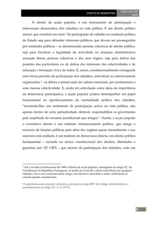 4 De Junho de
                                                      DIREITO DE MARKETING
                                                                                             2009

        O direito de acção popular, é um instrumento de participação e
intervenção democrática dos cidadãos na vida pública. É um direito político
menor, que constitui um meio ―de participação do cidadão na condução política
do Estado seja para defender interesses públicos, que devam ser prosseguidos
por entidades públicas – as denominadas pessoas colectivas de direito público,
seja para fiscalizar a legalidade da actividade ou actuação administrativa
actuação dessas pessoas colectivas e dos seus órgãos, seja para defesa das
posições dos particulares ou de defesa dos interesses das colectividades e de
educação e formação cívica de todos. É, assim, constitucionalmente consagrada
uma forma peculiar de participação dos cidadãos, individual ou colectivamente
organizados 5 na defesa e preservação de valores essenciais, por pertencerem a
uma mesma colectividade. E, ainda em articulação coma ideia da importância
da democracia participativa, a acção popular poderá desempenhar um papel
fundamental no aperfeiçoamento da mentalidade política dos cidadãos,
―incutindo-lhes um sentimento de participação activa na vida pública, não
apenas dentro de certa periodicidade eleitoral, responsabiliza os governantes
pela amplitude do reexame jurisdicional que integra‖. 6Assim, a acção popular
e correlativo direito é um instituto intrinsecamente político, que alarga o
exercício de funções públicas para além dos órgãosa quem normalmente o seu
exercício está confiado, é um instituto de democracia directa, um direito político
fundamental – incluído no elenco constitucional dos direitos, liberdades e
garantias (art. 52º CRP) -, que através da participação dos cidadãos, cada um




5Até à revisão constitucional de 1989 o direito de acção popular, consagrado no artigo 52.º da
Constituição da República Portuguesa, só podia ser exercido a título individual, por qualquer
cidadão; com a nova redacção deste artigo, este direito é concedido a todos, individual ou
colectivamente considerados.

6A apelidada acção popular correctiva, prevista no artigo 822º do Código Administrativo e
presentemente no artigo 55º, nº 2, CPTA.




                                                                                                 9
 