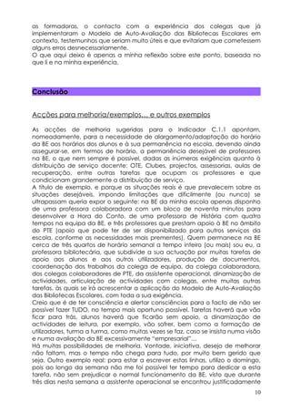 as formadoras, o contacto com a experiência dos colegas que já
implementaram o Modelo de Auto-Avaliação das Bibliotecas Escolares em
contexto, testemunhos que seriam muito úteis e que evitariam que cometessem
alguns erros desnecessariamente.
O que aqui deixo é apenas a minha reflexão sobre este ponto, baseada no
que li e na minha experiência.




Conclusão


Acções para melhoria/exemplos… e outros exemplos

As acções de melhoria sugeridas para o Indicador C.1.1 apontam,
nomeadamente, para a necessidade de alargamento/adaptação do horário
da BE aos horários dos alunos e à sua permanência na escola, devendo ainda
assegurar-se, em termos de horário, a permanência desejável de professores
na BE, o que nem sempre é possível, dadas as inúmeras exigências quanto à
distribuição de serviço docente: OTE, Clubes, projectos, assessorias, aulas de
recuperação, entre outras tarefas que ocupam os professores e que
condicionam grandemente a distribuição de serviço.
A título de exemplo, e porque as situações reais é que prevalecem sobre as
situações desejáveis, impondo limitações que dificilmente (ou nunca) se
ultrapassam queria expor o seguinte: na BE da minha escola apenas disponho
de uma professora colaboradora com um bloco de noventa minutos para
desenvolver a Hora do Conto, de uma professora de História com quatro
tempos na equipa da BE, e três professores que prestam apoio à BE no âmbito
do PTE (apoio que pode ter de ser disponibilizado para outros serviços da
escola, conforme as necessidades mais prementes). Quem permanece na BE
cerca de três quartos de horário semanal a tempo inteiro (ou mais) sou eu, a
professora bibliotecária, que subdivide a sua actuação por muitas tarefas de
apoio aos alunos e aos outros utilizadores, produção de documentos,
coordenação dos trabalhos da colega de equipa, da colega colaboradora,
dos colegas colaboradores de PTE, da assistente operacional, dinamização de
actividades, articulação de actividades com colegas, entre muitas outras
tarefas, às quais se irá acrescentar a aplicação do Modelo de Auto-Avaliação
das Bibliotecas Escolares, com toda a sua exigência.
Creio que é de ter consciência e alertar consciências para o facto de não ser
possível fazer TUDO, no tempo mais oportuno possível. Tarefas haverá que vão
ficar para trás, alunos haverá que ficarão sem apoio, a dinamização de
actividades de leitura, por exemplo, vão sofrer, bem como a formação de
utilizadores, turma a turma, como muitas vezes se faz, caso se insista numa visão
e numa avaliação da BE excessivamente “empresarial”…
Há muitas possibilidades de melhoria. Vontade, iniciativa, desejo de melhorar
não faltam, mas o tempo não chega para tudo, por muito bem gerido que
seja. Outro exemplo real: para estar a escrever estas linhas, utilizo o domingo,
pois ao longo da semana não me foi possível ter tempo para dedicar a esta
tarefa, não sem prejudicar o normal funcionamento da BE, visto que durante
três dias nesta semana a assistente operacional se encontrou justificadamente
                                                                              10
 