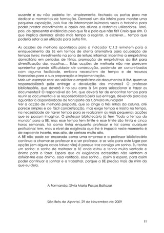 ausente e eu não poderia ter, simplesmente, fechado as portas para me
dedicar a momentos de formação. Demorei um dia inteiro para montar uma
pequena exposição, pois tive de interromper inúmeras vezes o trabalho para
poder prestar atendimento e apoio aos alunos e restantes utilizadores. Terei,
pois, de apresentar evidências pelo que fiz e pelo que não fiz? Creio que sim. O
que implica demorar ainda mais tempo a registar, a escrever… tempo que
poderia estar a ser utilizado para outro fim.

As acções de melhoria apontadas para o Indicador C.1.3 remetem para o
enriquecimento da BE em termos de oferta alternativa para ocupação de
tempos livres: investimento na zona de leitura informal, incentivo a empréstimo
domiciliário em períodos de férias, promoção de empréstimos da BM para
diversificação das escolhas… Estas acções de melhoria não me parecem
apresentar grande dificuldade de consecução, podendo ser concretizadas
com alguma facilidade, embora necessitem de tempo e de recursos
financeiros para a sua preparação e implementação.
Mais um exemplo real: ao solicitar o empréstimo de documentos à BM, quem se
responsabilizará pela entrega e devolução dos mesmos? O professor
bibliotecário, que deverá ir no seu carro à BM para seleccionar e trazer os
documentos? O responsável da BM, que deverá ter de encontrar tempo para
reunir os documentos e se responsabilizará pela sua entrega, devendo para isso
aguardar a disponibilidade de transporte da Câmara Municipal?
Ver a acção de melhoria proposta, que se cinge a três linhas da coluna, até
parece simples e de fácil concretização, mas exige tempo e insisto no tempo,
na necessidade de haver tempo para se realizarem as mais pequenas acções
que se possam imaginar. O professor bibliotecário já tem “todo o tempo do
mundo” para a BE, mas esse tempo tem limite e esse limite são trinta e cinco
horas semanais, tal como tinha enquanto professor e tal como qualquer
profissional tem, mas o nível de exigência que lhe é imposto neste momento é
de expoente incerto, mas alto, de certeza muito alto.
A BE não pode ser encarada como uma empresa e o professor bibliotecário
continua a chamar-se professor e a ser professor, e se veio para este lugar por
opção (em alguns casos talvez não) é porque traz consigo um sonho. Eu tenho
um sonho: o sonho de melhorar a BE onde estou e tenho muita vontade e
ânimo para o fazer. Espero que as exigências acrescidas não venham a
asfixiar-me esse ânimo, essa vontade, esse sonho… assim o espero, para assim
poder continuar a sonhar e a trabalhar, porque a BE precisa mais de mim do
que eu dela.




                  A Formanda: Sílvia Maria Passos Baltazar



                  São Brás de Alportel, 29 de Novembro de 2009




                                                                             11
 