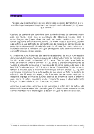 Introdução


    “É cada vez mais importante que as bibliotecas escolares demonstrem o seu
    contributo para a aprendizagem e o sucesso educativo das crianças e jovens
                                 que servem.” 1


Gostaria de começar por concordar com esta frase citada do Texto da Sessão,
pois, de facto, creio que o contributo da Biblioteca Escolar para a
aprendizagem dos jovens deve ser cada vez mais considerado como um
factor adjuvante do sucesso educativo. Ao referir sucesso educativo, porém,
não restrinjo a sua definição às competências de literacia, às competências de
pesquisa ou de competências de selecção de informação, penso antes que a
Biblioteca Escolar é também um lugar privilegiado para desenvolvimento de
competências afectivas e sociais.

O Modelo de Auto-Avaliação das Bibliotecas Escolares, ao incluir num dos seus
domínios/subdomínios o “Apoio à aquisição e desenvolvimento de métodos de
trabalho e de estudo autónomos” (C.1.1) e a “Dinamização de actividades
livres, de carácter lúdico e cultural” (C.1.2), ainda a previsão de prestação de
“Apoio à utilização autónoma e voluntária da BE como espaço de lazer e de
livre fruição dos recursos.” (C.1.3) e por fim a “Disponibilização de espaços,
tempos e recursos para a iniciativa e intervenção livre dos alunos.” (C.1.4), vem
contemplar grandemente a auto-avaliação que deve ser feita no âmbito da
utilização da BE enquanto espaço de liberdade de expressão, espaço de
disciplina, espaço de fruição cultural, espaço de dinâmica social e afectiva,
que, como já referi, considero muito importante para o desenvolvimento
integral da personalidade das crianças e dos jovens.

Aprender a aprender, aprender a ser, aprender a estar com os outros, são
reconhecidamente áreas de aprendizagem tão importantes como aprender
conhecimentos e reter informações e devem ter lugar na Biblioteca Escolar.




1
    O Modelo de Auto-Avaliação das Bibliotecas Escolares: metodologias de operacionalização (parte I) Texto da sessão
                                                                                                                    2
 