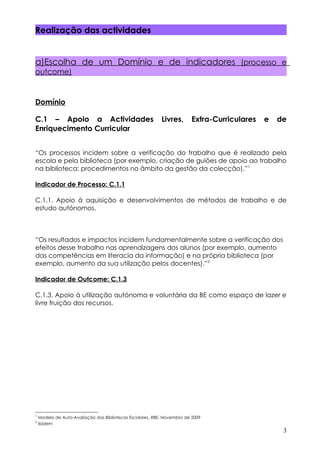 Realização das actividades


a)Escolha de um Domínio e de indicadores (processo e
outcome)



Domínio

C.1 – Apoio a Actividades                                  Livres,      Extra-Curriculares   e   de
Enriquecimento Curricular


“Os processos incidem sobre a verificação do trabalho que é realizado pela
escola e pela biblioteca (por exemplo, criação de guiões de apoio ao trabalho
na biblioteca; procedimentos no âmbito da gestão da colecção).”1

Indicador de Processo: C.1.1

C.1.1. Apoio à aquisição e desenvolvimentos de métodos de trabalho e de
estudo autónomos.



“Os resultados e impactos incidem fundamentalmente sobre a verificação dos
efeitos desse trabalho nas aprendizagens dos alunos (por exemplo, aumento
das competências em literacia da informação) e na própria biblioteca (por
exemplo, aumento da sua utilização pelos docentes).”2

Indicador de Outcome: C.1.3

C.1.3. Apoio à utilização autónoma e voluntária da BE como espaço de lazer e
livre fruição dos recursos.




1
    Modelo de Auto-Avaliação das Bibliotecas Escolares, RBE, Novembro de 2009
2
    Ibidem
                                                                                                  3
 