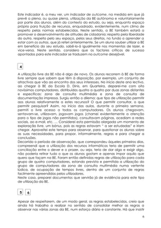 Este indicador é, a meu ver, um indicador de outcome, na medida em que já
prevê a plena, ou quase plena, utilização da BE autónoma e voluntariamente
por parte dos alunos, além do contexto do estudo, ou seja, enquanto espaço
próprio para fruição de recursos, enquadrado, evidentemente, num clima de
respeito pelas normas estabelecidas. Neste sentido, a BE também estará a
promover o desenvolvimento de atitudes de cidadania: respeito pela liberdade
do outro, respeito pelo seu espaço, pelos seus direitos, no fundo o aprender a
estar com os outros, que já referi anteriormente. Se um aluno souber utilizar a BE
em benefício do seu estudo, sabê-lo-á igualmente nos momentos de lazer, e
vice-versa. Neste sentido, considero que os factores críticos de sucesso
apontados para este indicador se traduzem no outcome desejável.


 4

A utilização livre da BE não é algo de novo. Os alunos recorrem à BE de forma
livre sempre que sabem que têm à disposição, por exemplo, um conjunto de
atractivos que vão ao encontro dos seus interesses. No início deste ano lectivo,
ao chegar à BE da Escola D. Dinis, em Quarteira, deparei-me com oito
novíssimos computadores, distribuídos quatro a quatro por duas zonas distantes
e específicas: zona de consulta multimédia e zona de consulta de
documentação impressa. Surgiu então o dilema: que tipo de utilização permitir
aos alunos relativamente a estes recursos? O que permitir consultar, o que
permitir pesquisar? Assim, no início das aulas, durante a primeira semana,
permiti o livre acesso a todos os computadores. Os alunos chegavam,
sentavam-se, utilizavam, jogavam jogos (chamei evidentemente a atenção
para o tipo de jogos não permitidos), consultavam páginas, acediam a redes
sociais, ao e-mail, etc. … Considerei esta permissão alargada um momento de
exploração livre, um bónus, pois as regras estavam “ a ser estudadas” e iriam
chegar. Aproveitei este tempo para observar, para questionar os alunos sobre
as suas necessidades, para propor, informalmente, regras e para chegar a
conclusões.
Decorrido o período de observação, que correspondeu àqueles primeiros dias,
compreendi que a utilização dos recursos informáticos teria de permitir uma
conciliação entre o dever e o prazer, ou seja, teria de dar algo e exigir algo,
não poderia retirar tudo o que os alunos gostam e apenas impor aquilo que
quero que façam na BE. Foram então definidas regras de utilização para cada
grupo de quatro computadores, estando prevista e permitida a utilização do
grupo de computadores da zona de consulta multimédia numa vertente
lúdica, de ocupação de tempos livres, dentro de um conjunto de regras
facilmente apreendidas pelos utilizadores.
Neste caso, preparei documentos que servirão já de evidência para este tipo
de utilização da BE.


 5    6

Apesar de respeitarem, de um modo geral, as regras estabelecidas, creio que
ainda há trabalho a realizar no sentido de consolidar melhor as regras a
observar nas várias zonas da BE, num esforço diário e constante. Há que insistir

                                                                                6
 