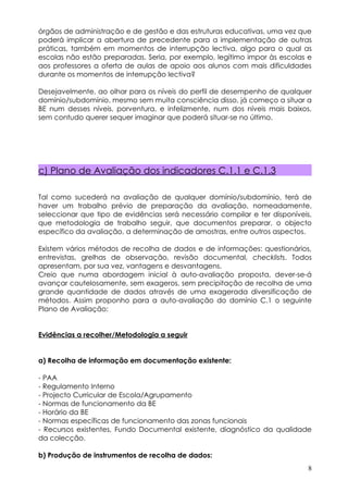 órgãos de administração e de gestão e das estruturas educativas, uma vez que
poderá implicar a abertura de precedente para a implementação de outras
práticas, também em momentos de interrupção lectiva, algo para o qual as
escolas não estão preparadas. Seria, por exemplo, legítimo impor às escolas e
aos professores a oferta de aulas de apoio aos alunos com mais dificuldades
durante os momentos de interrupção lectiva?

Desejavelmente, ao olhar para os níveis do perfil de desempenho de qualquer
domínio/subdomínio, mesmo sem muita consciência disso, já começo a situar a
BE num desses níveis, porventura, e infelizmente, num dos níveis mais baixos,
sem contudo querer sequer imaginar que poderá situar-se no último.




c) Plano de Avaliação dos indicadores C.1.1 e C.1.3

Tal como sucederá na avaliação de qualquer domínio/subdomínio, terá de
haver um trabalho prévio de preparação da avaliação, nomeadamente,
seleccionar que tipo de evidências será necessário compilar e ter disponíveis,
que metodologia de trabalho seguir, que documentos preparar, o objecto
específico da avaliação, a determinação de amostras, entre outros aspectos.

Existem vários métodos de recolha de dados e de informações: questionários,
entrevistas, grelhas de observação, revisão documental, checklists. Todos
apresentam, por sua vez, vantagens e desvantagens.
Creio que numa abordagem inicial à auto-avaliação proposta, dever-se-á
avançar cautelosamente, sem exageros, sem precipitação de recolha de uma
grande quantidade de dados através de uma exagerada diversificação de
métodos. Assim proponho para a auto-avaliação do domínio C.1 o seguinte
Plano de Avaliação:


Evidências a recolher/Metodologia a seguir


a) Recolha de informação em documentação existente:

- PAA
- Regulamento Interno
- Projecto Curricular de Escola/Agrupamento
- Normas de funcionamento da BE
- Horário da BE
- Normas específicas de funcionamento das zonas funcionais
- Recursos existentes, Fundo Documental existente, diagnóstico da qualidade
da colecção.

b) Produção de instrumentos de recolha de dados:
                                                                            8
 