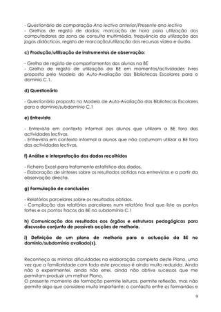 - Questionário de comparação Ano lectivo anterior/Presente ano lectivo
- Grelhas de registo de dados: marcação de hora para utilização dos
computadores da zona de consulta multimédia, frequência da utilização dos
jogos didácticos, registo de marcação/utilização dos recursos vídeo e áudio.

c) Produção/utilização de instrumentos de observação:

- Grelha de registo de comportamentos dos alunos na BE
- Grelha de registo de utilização da BE em momentos/actividades livres
proposta pelo Modelo de Auto-Avaliação das Bibliotecas Escolares para o
domínio C.1.

d) Questionário

- Questionário proposto no Modelo de Auto-Avaliação das Bibliotecas Escolares
para o domínio/subdomínio C.1

e) Entrevista

- Entrevista em contexto informal aos alunos que utilizam a BE fora das
actividades lectivas.
- Entrevista em contexto informal a alunos que não costumam utilizar a BE fora
das actividades lectivas.

f) Análise e interpretação dos dados recolhidos

- Ficheiro Excel para tratamento estatístico dos dados.
- Elaboração de sínteses sobre os resultados obtidos nas entrevistas e a partir da
observação directa.

g) Formulação de conclusões

- Relatórios parcelares sobre os resultados obtidos.
- Compilação dos relatórios parcelares num relatório final que liste os pontos
fortes e os pontos fracos da BE no subdomínio C.1

h) Comunicação dos resultados aos órgãos e estruturas pedagógicas para
discussão conjunta de possíveis acções de melhoria.

i) Definição de um plano de melhoria para a actuação da BE no
domínio/subdomínio avaliado(s).


Reconheço as minhas dificuldades na elaboração completa deste Plano, uma
vez que a familiaridade com todo este processo é ainda muito reduzida. Ainda
não o experimentei, ainda não errei, ainda não obtive sucessos que me
permitam produzir um melhor Plano.
O presente momento de formação permite leituras, permite reflexão, mas não
permite algo que considero muito importante: o contacto entre os formandos e

                                                                                 9
 