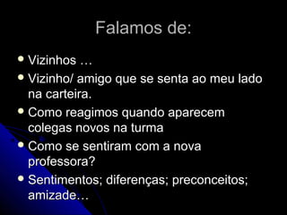 Falamos de:Falamos de:
 Vizinhos …Vizinhos …
 Vizinho/ amigo que se senta ao meu ladoVizinho/ amigo que se senta ao meu lado
na carteira.na carteira.
 Como reagimos quando aparecemComo reagimos quando aparecem
colegas novos na turmacolegas novos na turma
 Como se sentiram com a novaComo se sentiram com a nova
professora?professora?
 Sentimentos; diferenças; preconceitos;Sentimentos; diferenças; preconceitos;
amizade…amizade…
 