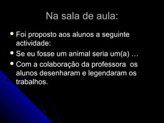 Na sala de aula:Na sala de aula:
 Foi proposto aos alunos a seguinteFoi proposto aos alunos a seguinte
actividade:actividade:
 Se eu fosse um animal seria um(a) …Se eu fosse um animal seria um(a) …
 Com a colaboração da professora osCom a colaboração da professora os
alunos desenharam e legendaram osalunos desenharam e legendaram os
trabalhos.trabalhos.
 