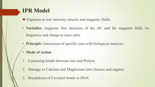  Exposure to low intensity electric and magnetic fields.
• Variables: magnetic flux densities of the AC and Dc magnetic field, Ac
frequency and charge to mass ratio
• Principle: Interaction of specific ions with biological matrices.
• Mode of Action
1. Loosening bonds between ions and Protein
2. Damage to Calcium and Magnesium ions (tissues and organs)
3. Breakdown of Covalent bonds in DNA
IPR Model
 