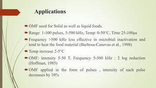 Applications
OMF used for Solid as well as liquid foods.
Range 1-100 pulses, 5-500 kHz, Temp: 0-50°C, Time 25-100μs
Frequency >500 kHz less effective in microbial inactivation and
tend to heat the food material (Barbosa-Canovas et al., 1998)
Temp increase 2-5°C
OMF: intensity 5-50 T, Frequency 5-500 kHz : 2 log reduction
(Hoffman, 1985)
OMF applied in the form of pulses , intensity of each pulse
decreases by 10%
 