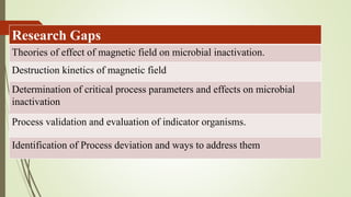 Research Gaps
Theories of effect of magnetic field on microbial inactivation.
Destruction kinetics of magnetic field
Determination of critical process parameters and effects on microbial
inactivation
Process validation and evaluation of indicator organisms.
Identification of Process deviation and ways to address them
 