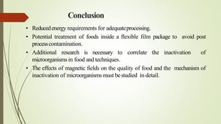Conclusion
• Reducedenergy requirements for adequateprocessing.
• Potential treatment of foods inside a flexible film package to avoid post
processcontamination.
• Additional research is necessary to correlate the inactivation of
microorganisms in food and techniques.
• The effects of magnetic fields on the quality of food and the mechanism of
inactivation of microorganisms must bestudied in detail.
 