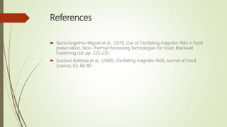 References
 Nuria Grigelmo-Miguel et al., (2011), Use of Oscillating magnetic field in food
preservation, Non-Thermal Processing Technologies for Food, Blackwell
Publishing Ltd, pp. 222-235.
 Gustavo Barbosa et al., (2000), Oscillating magnetic field, Journal of Food
Science, 65, 86-89.
 