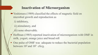 Inactivation of Microorganism
Yoshimura (1989) classified the effects of magnetic field on
microbial growth and reproduction as
i) inhibitory,
ii) stimulatory, and
iii) none observable.
 Hoffman (1985) reported inactivation of microorganism with OMF in
milk, yogurt, orange juice and bread roll
 One pulse of OMF was adequate to reduce the bacterial population
between 102 and 103 cfu/g.
 
