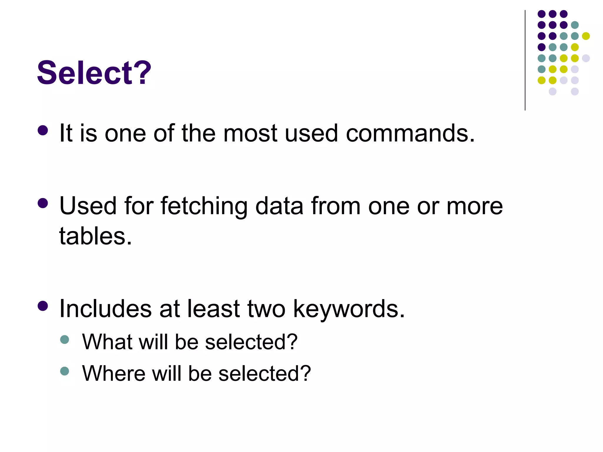 Select?
 It is one of the most used commands.
 Used for fetching data from one or more
tables.
 Includes at least two keywords.
 What will be selected?
 Where will be selected?
 
