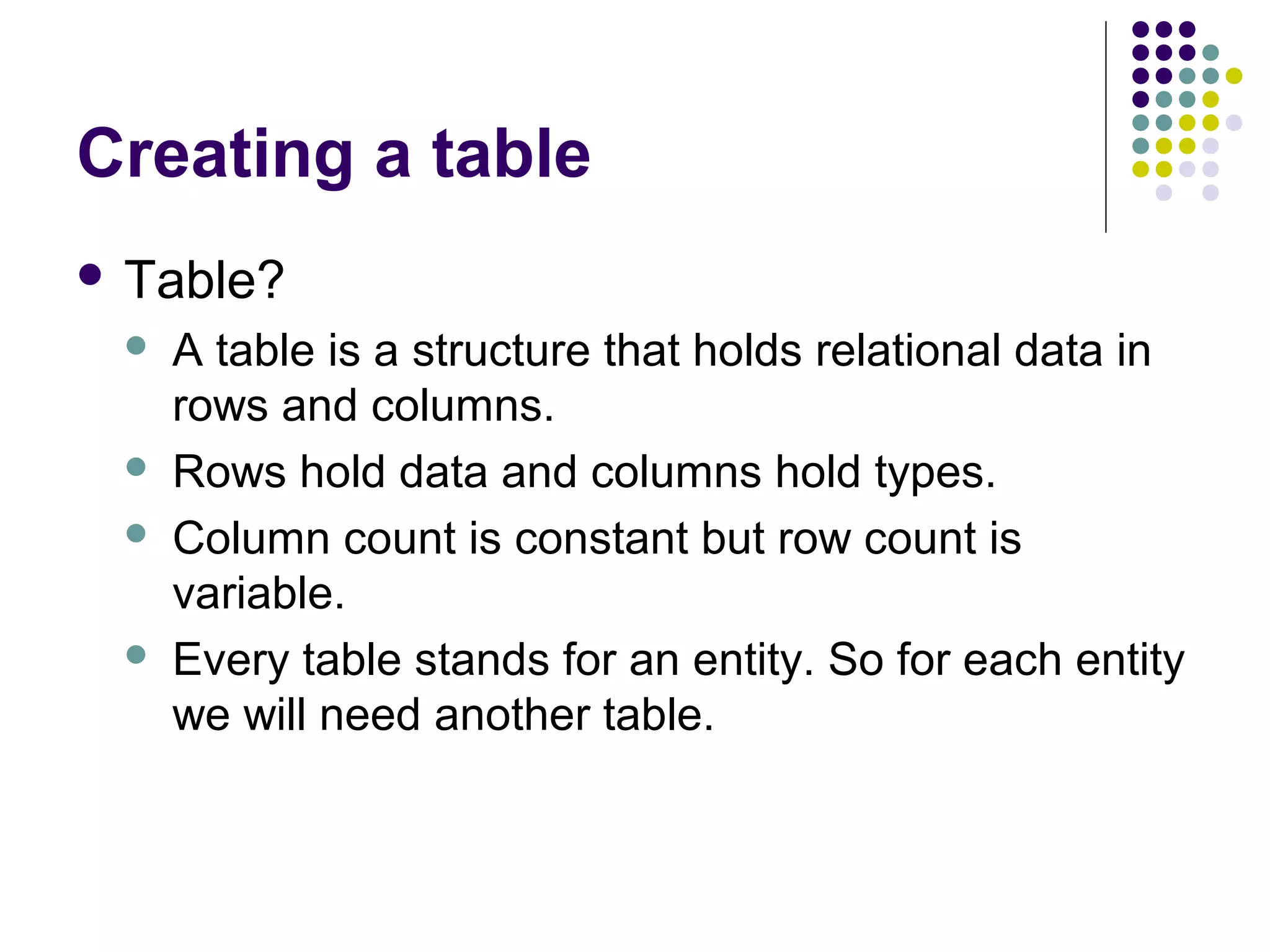 Creating a table
 Table?
 A table is a structure that holds relational data in
rows and columns.
 Rows hold data and columns hold types.
 Column count is constant but row count is
variable.
 Every table stands for an entity. So for each entity
we will need another table.
 